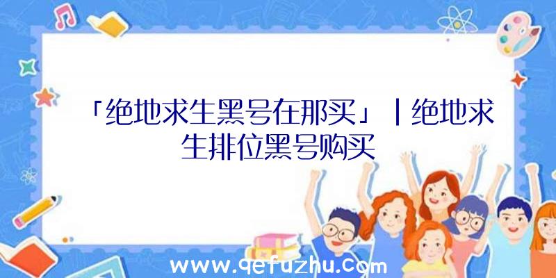 「绝地求生黑号在那买」|绝地求生排位黑号购买